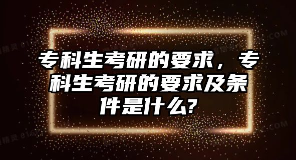 專科生考研的要求，專科生考研的要求及條件是什么?