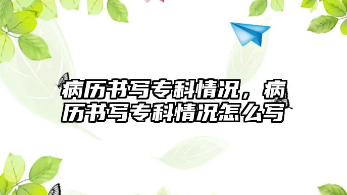 病歷書(shū)寫(xiě)專科情況，病歷書(shū)寫(xiě)專科情況怎么寫(xiě)