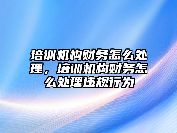 培訓機構(gòu)財務(wù)怎么處理，培訓機構(gòu)財務(wù)怎么處理違規(guī)行為