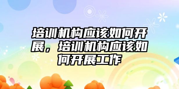 培訓機構(gòu)應該如何開展，培訓機構(gòu)應該如何開展工作