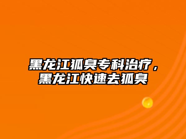 黑龍江狐臭專科治療，黑龍江快速去狐臭