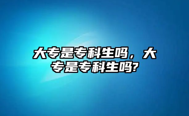 大專是專科生嗎，大專是專科生嗎?