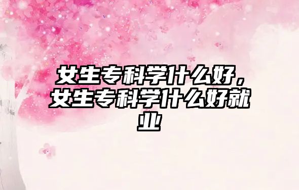 女生專科學(xué)什么好，女生專科學(xué)什么好就業(yè)