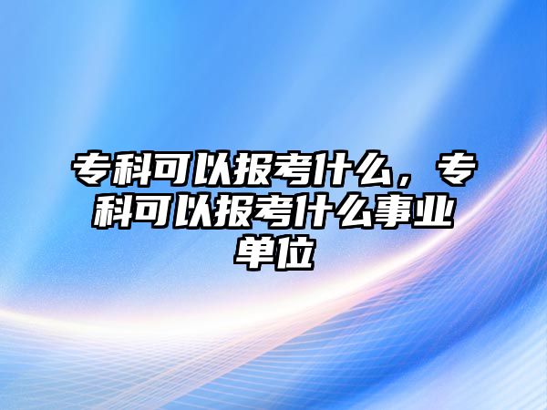 專科可以報(bào)考什么，專科可以報(bào)考什么事業(yè)單位