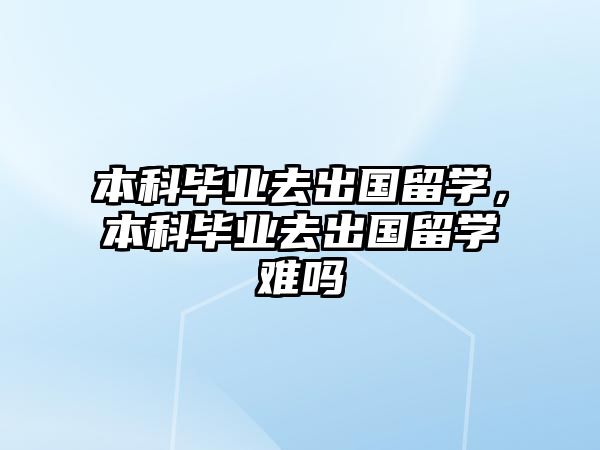 本科畢業(yè)去出國留學，本科畢業(yè)去出國留學難嗎