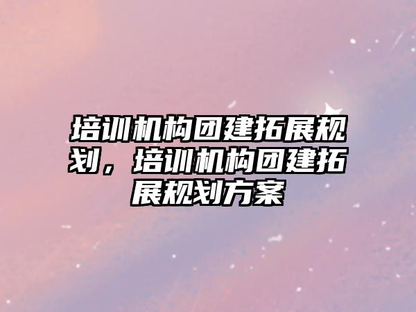 培訓機構(gòu)團建拓展規(guī)劃，培訓機構(gòu)團建拓展規(guī)劃方案