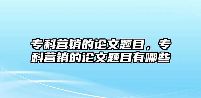 專科營銷的論文題目，專科營銷的論文題目有哪些