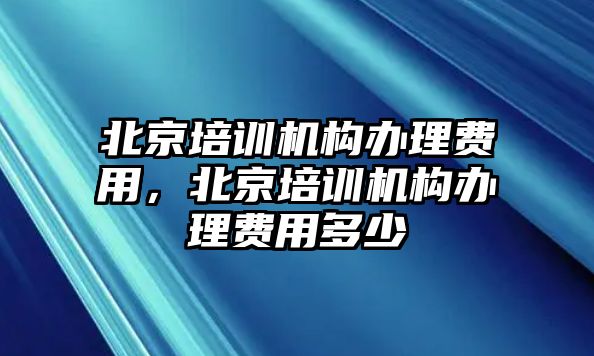 北京培訓(xùn)機構(gòu)辦理費用，北京培訓(xùn)機構(gòu)辦理費用多少