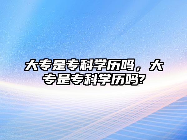 大專是專科學歷嗎，大專是專科學歷嗎?