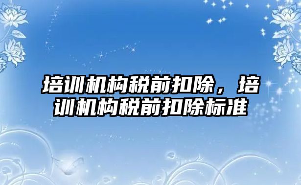 培訓機構(gòu)稅前扣除，培訓機構(gòu)稅前扣除標準