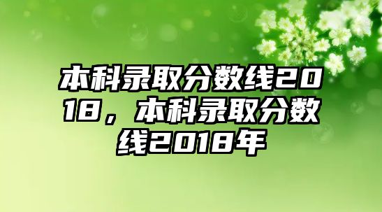 本科錄取分?jǐn)?shù)線2018，本科錄取分?jǐn)?shù)線2018年