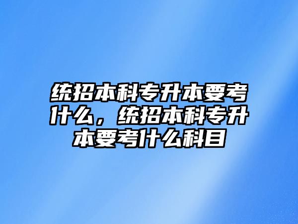 統(tǒng)招本科專升本要考什么，統(tǒng)招本科專升本要考什么科目