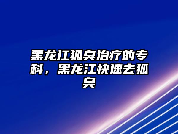 黑龍江狐臭治療的專科，黑龍江快速去狐臭