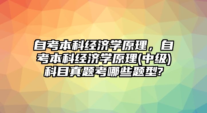 自考本科經(jīng)濟學(xué)原理，自考本科經(jīng)濟學(xué)原理(中級)科目真題考哪些題型?