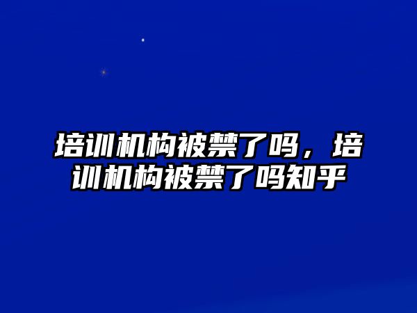 培訓機構(gòu)被禁了嗎，培訓機構(gòu)被禁了嗎知乎