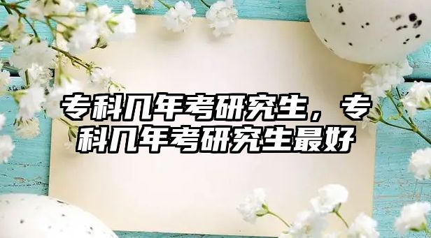 專(zhuān)科幾年考研究生，專(zhuān)科幾年考研究生最好