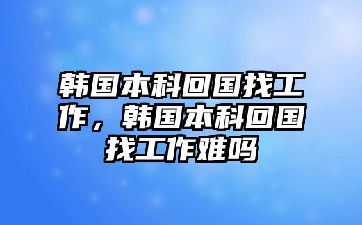 韓國本科回國找工作，韓國本科回國找工作難嗎