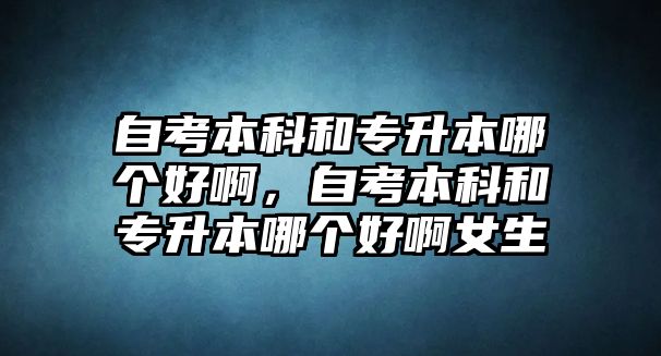 自考本科和專升本哪個(gè)好啊，自考本科和專升本哪個(gè)好啊女生