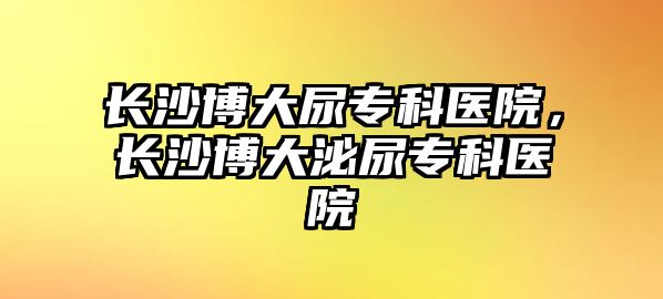 長沙博大尿?qū)？漆t(yī)院，長沙博大泌尿?qū)？漆t(yī)院