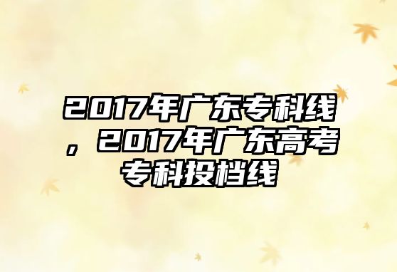 2017年廣東專科線，2017年廣東高考專科投檔線