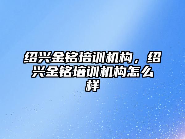 紹興金銘培訓機構(gòu)，紹興金銘培訓機構(gòu)怎么樣