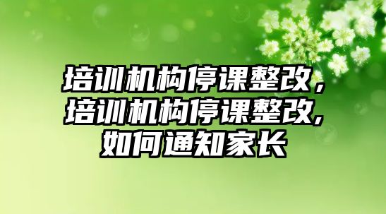 培訓(xùn)機(jī)構(gòu)停課整改，培訓(xùn)機(jī)構(gòu)停課整改,如何通知家長(zhǎng)