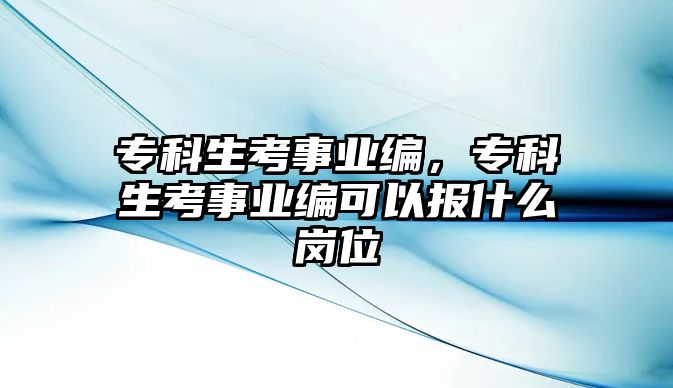 專科生考事業(yè)編，專科生考事業(yè)編可以報什么崗位