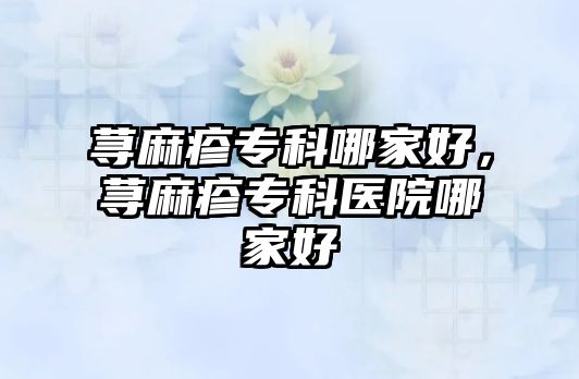 蕁麻疹專科哪家好，蕁麻疹專科醫(yī)院哪家好