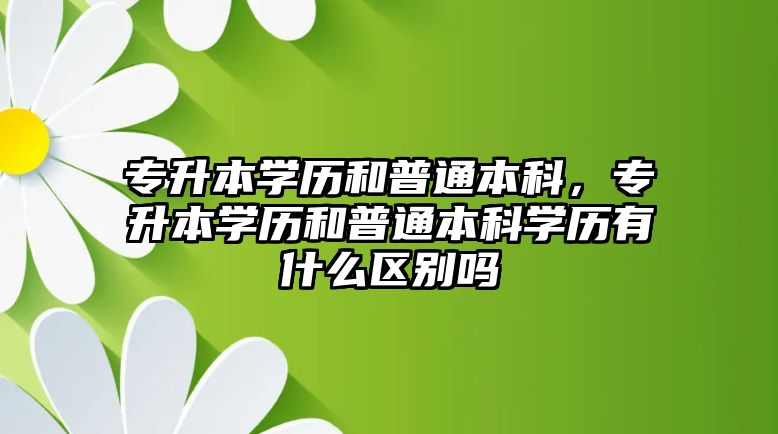 專升本學(xué)歷和普通本科，專升本學(xué)歷和普通本科學(xué)歷有什么區(qū)別嗎