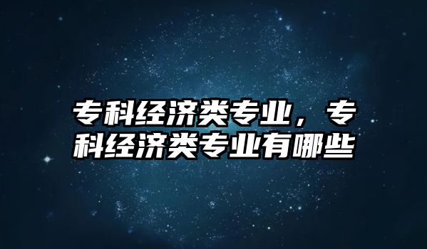 專科經(jīng)濟(jì)類專業(yè)，專科經(jīng)濟(jì)類專業(yè)有哪些