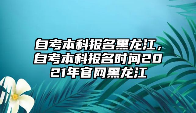 自考本科報(bào)名黑龍江，自考本科報(bào)名時(shí)間2021年官網(wǎng)黑龍江