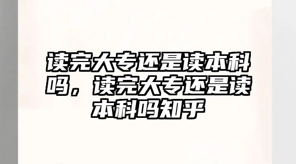 讀完大專還是讀本科嗎，讀完大專還是讀本科嗎知乎