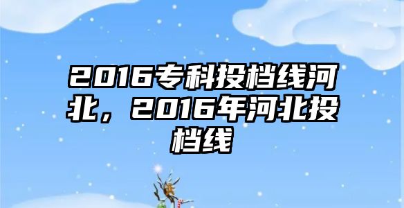 2016專科投檔線河北，2016年河北投檔線