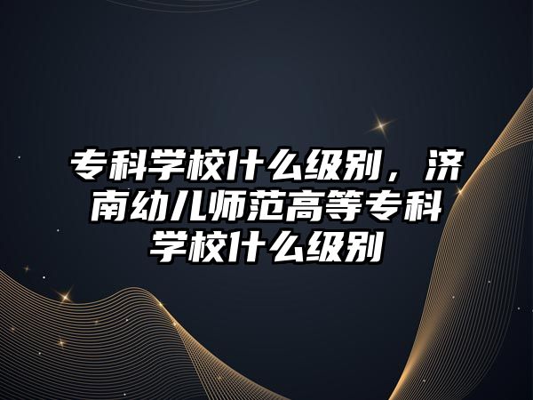 專科學(xué)校什么級(jí)別，濟(jì)南幼兒師范高等專科學(xué)校什么級(jí)別