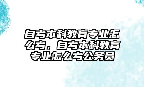 自考本科教育專業(yè)怎么考，自考本科教育專業(yè)怎么考公務(wù)員