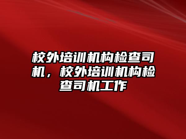 校外培訓機構(gòu)檢查司機，校外培訓機構(gòu)檢查司機工作