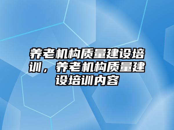 養(yǎng)老機(jī)構(gòu)質(zhì)量建設(shè)培訓(xùn)，養(yǎng)老機(jī)構(gòu)質(zhì)量建設(shè)培訓(xùn)內(nèi)容