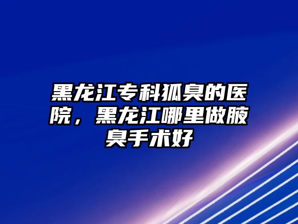 黑龍江專科狐臭的醫(yī)院，黑龍江哪里做腋臭手術(shù)好