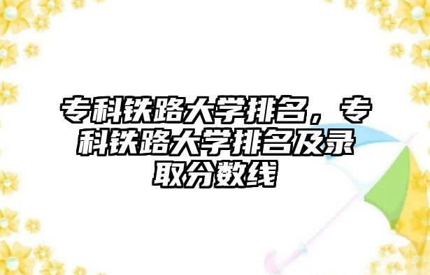 專科鐵路大學(xué)排名，專科鐵路大學(xué)排名及錄取分?jǐn)?shù)線