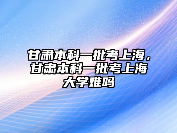 甘肅本科一批考上海，甘肅本科一批考上海大學難嗎