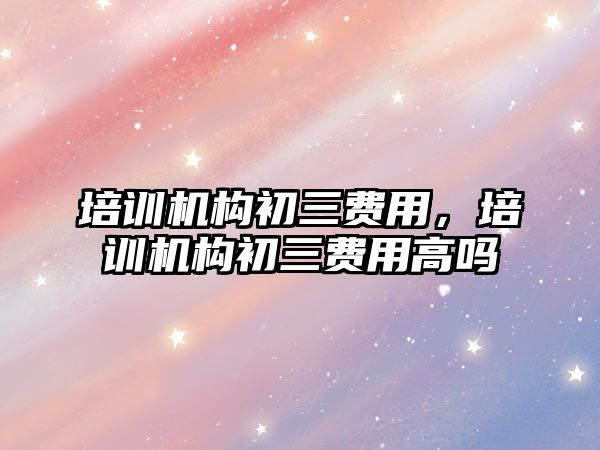 培訓(xùn)機構(gòu)初三費用，培訓(xùn)機構(gòu)初三費用高嗎