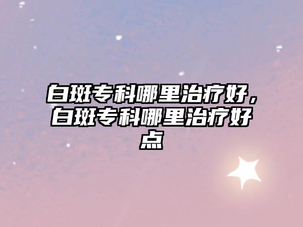 白斑專科哪里治療好，白斑專科哪里治療好點(diǎn)