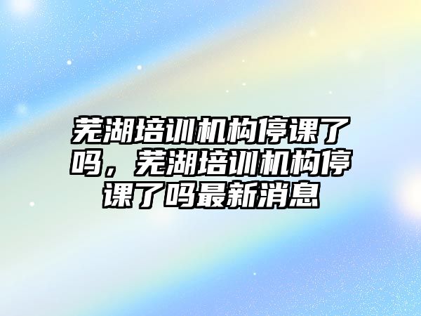 蕪湖培訓機構停課了嗎，蕪湖培訓機構停課了嗎最新消息