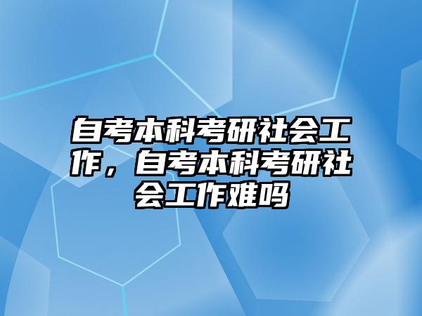 自考本科考研社會工作，自考本科考研社會工作難嗎