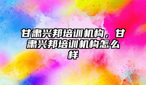 甘肅興邦培訓機構(gòu)，甘肅興邦培訓機構(gòu)怎么樣