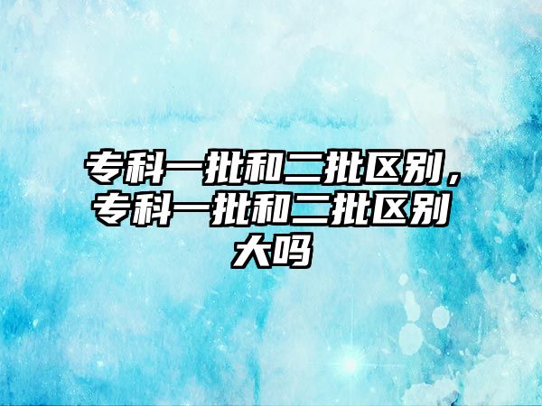 專科一批和二批區(qū)別，專科一批和二批區(qū)別大嗎