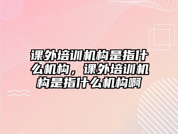 課外培訓(xùn)機(jī)構(gòu)是指什么機(jī)構(gòu)，課外培訓(xùn)機(jī)構(gòu)是指什么機(jī)構(gòu)啊