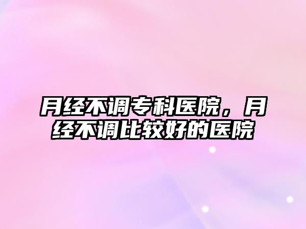 月經(jīng)不調(diào)專科醫(yī)院，月經(jīng)不調(diào)比較好的醫(yī)院