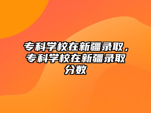 專(zhuān)科學(xué)校在新疆錄取，專(zhuān)科學(xué)校在新疆錄取分?jǐn)?shù)