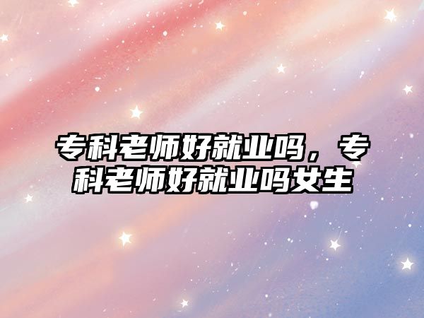 專科老師好就業(yè)嗎，專科老師好就業(yè)嗎女生